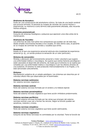 49/55
Vértices Psicólogos – www.verticespsicologos.es
Gabinete de Madrid Capital: C/ Hiedra, 30 -- Gabinete de Las Rozas de Madrid: Avda. Lazarejo, 106
Teléfonos: 91 631 44 93 - 690 75 85 35 -- Email: info@verticespsicologos.es
© Todos los derechos reservados
Síndrome de Korsakov:
Suele ser una consecuencia del alcoholismo crónico. Se trata de una lesión cerebral
que provoca amnesia. El paciente es incapaz de recordar los nuevos hechos o
experiencias, su memoria a corto término está gravemente afectada, sólo recuerda
hechos antiguos.
Síndrome premenstrual:
Conjunto de síntomas fisiológicos y psíquicos que aparecen unos días antes de la
menstruación.
Síndrome de Tourette:
Los enfermos de este mal sufren tics compulsivos que pueden ser de todo tipo,
desde simples movimientos faciales a tics vocales. En este último caso, el paciente
se ve incapaz de controlar los sonidos y vocablos que emite.
Sinestesia:
Estado en el que una experiencia sensorial estimula otra modalidad de experiencia
sensorial (p. ej., un sonido produce la sensación de un color particular).
Síntoma de conversión:
Pérdida o alteración del funcionamiento sensorial o motor voluntario que sugiere
una enfermedad médica o neurológica. Se supone que ciertos factores psicológicos i
están asociados al desarrollo del síntoma, de modo que el síntoma no se explica por
completo por una enfermedad médica o neurológica ni por los efectos directos de
una sustancia. El síntoma no está producido intencionadamente ni es fingido, y no
está sancionado culturalmente.
Síntoma:
Manifestación subjetiva de un estado patológico. Los síntomas son descritos por el
individuo afecto más que observados por el examinador.
Sistema nervioso autónomo:
Ver sistema nervioso vegetativo.
Sistema nervioso central:
Parte del sistema nervioso formado por el cerebro y la médula espinal.
Sistema nervioso parasimpático:
Parte del sistema nervioso vegetativo que tiene acción inhibidora predominante.
Sistema nervioso periférico:
Parte del sistema nervioso formado por las raíces que emergen del sistema
nervioso central y que van a formar los nervios. Según la función pueden ser
sensitivos, motores y mixtos.
Sistema nervioso simpático:
Parte del sistema nervioso vegetativo que tiene acción estimulante.
Sistema nervioso vegetativo:
Conjunto de las fibras nerviosas no controladas por la voluntad. Tiene la función de
 