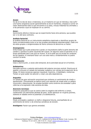 5/55
Vértices Psicólogos – www.verticespsicologos.es
Gabinete de Madrid Capital: C/ Hiedra, 30 -- Gabinete de Las Rozas de Madrid: Avda. Lazarejo, 106
Teléfonos: 91 631 44 93 - 690 75 85 35 -- Email: info@verticespsicologos.es
© Todos los derechos reservados
Amok:
Se da en la isla de Java e Indonesia, es un trastorno en que el individuo, tras sufrir
una fuerte vergüenza social (generalmente se da en hombres), empieza a correr sin
cesar destrozando todo lo que encuentra a su paso, incluso matando los animales y
a las personas a que se tropiezan en su camino.
Amor:
Sentimiento afectivo intenso que se experimenta hacia otra persona, que puedes
ser o no del sexo contrario.
Análisis factorial:
El análisis factorial es un instrumento estadístico destinado a identificar grupos de
ítems correlacionados entre si en las pruebas psicológicas estandarizadas. Cada uno
de estos grupos o conglomerados de ítems conexos se denomina un factor.
Anasognosia:
Enfermedad que suele producirse cuando un traumatismo daña la parte derecha del
cerebro y paraliza la parte izquierda del cuerpo. En algunos casos el paciente ve su
brazo paralizado pero cree que se mueve. Si se le pide que se anude los cordones
de los zapatos, lo intentará hacer con una sola mano y evidentemente no podrá
concluir la tarea.
Andropausia:
Cese o disminución, a veces sólo temporal, de la actividad sexual en el hombre.
Anfetamina:
Derivado químico y potente estimulante del sistema nervioso central. Disminuye el
apetito y provoca un estado de bienestar subjetivo con retraso de la aparición de la
fatiga. En dosis excesivas aparece inquietud, insomnio, irritabilidad y verborrea.
Tienen un gran poder de adicción y crean una alta dependencia.
Angustia:
Un estado de gran activación emocional que contiene un sentimiento de miedo o
aprehensión. Clínicamente se define como una reacción de miedo ante un peligro
inconcreto y desconocido. Se emplea también como sinónimo de ansiedad o para
referirse a la expresión más extrema de ésta.
Anorexia nerviosa:
Síndrome psiquiátrico que se centra sobre la negativa del enfermo a comer,
conllevando una alarmante pérdida de peso. Suele aparecer en mujeres jóvenes,
solteras en edades entre la pubertad y la adolescencia.
Ansiedad:
Miedo anticipado a padecer un daño o desgracia futuros, acompañada de un
sentimiento de temor o de síntomas somáticos de tensión.
Ansiógeno: Factor que genera ansiedad.
 