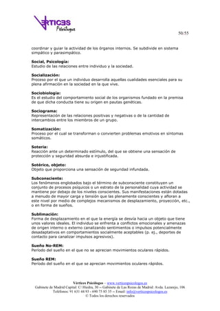 50/55
Vértices Psicólogos – www.verticespsicologos.es
Gabinete de Madrid Capital: C/ Hiedra, 30 -- Gabinete de Las Rozas de Madrid: Avda. Lazarejo, 106
Teléfonos: 91 631 44 93 - 690 75 85 35 -- Email: info@verticespsicologos.es
© Todos los derechos reservados
coordinar y guiar la actividad de los órganos internos. Se subdivide en sistema
simpático y parasimpático.
Social, Psicología:
Estudio de las relaciones entre individuo y la sociedad.
Socialización:
Proceso por el que un individuo desarrolla aquellas cualidades esenciales para su
plena afirmación en la sociedad en la que vive.
Sociobiología:
Es el estudio del comportamiento social de los organismos fundado en la premisa
de que dicha conducta tiene su origen en pautas genéticas.
Sociograma:
Representación de las relaciones positivas y negativas o de la cantidad de
intercambios entre los miembros de un grupo.
Somatización:
Proceso por el cual se transforman o convierten problemas emotivos en síntomas
somáticos.
Soteria:
Reacción ante un determinado estímulo, del que se obtiene una sensación de
protección y seguridad absurda e injustificada.
Sotérico, objeto:
Objeto que proporciona una sensación de seguridad infundada.
Subconsciente:
Los fenómenos englobados bajo el término de subconsciente constituyen un
conjunto de procesos psíquicos o un estrato de la personalidad cuya actividad se
mantiene por debajo de los niveles conscientes. Sus manifestaciones están dotadas
a menudo de mayor carga y tensión que las plenamente conscientes y afloran a
este nivel por medio de complejos mecanismos de desplazamiento, proyección, etc.,
o en forma de sueños.
Sublimación:
Forma de desplazamiento en el que la energía se desvía hacia un objeto que tiene
unos valores ideales. El individuo se enfrenta a conflictos emocionales y amenazas
de origen interno o externo canalizando sentimientos o impulsos potencialmente
desadaptativos en comportamientos socialmente aceptables (p. ej., deportes de
contacto para canalizar impulsos agresivos).
Sueño No-REM:
Período del sueño en el que no se aprecian movimientos oculares rápidos.
Sueño REM:
Período del sueño en el que se aprecian movimientos oculares rápidos.
 