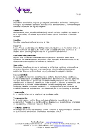 51/55
Vértices Psicólogos – www.verticespsicologos.es
Gabinete de Madrid Capital: C/ Hiedra, 30 -- Gabinete de Las Rozas de Madrid: Avda. Lazarejo, 106
Teléfonos: 91 631 44 93 - 690 75 85 35 -- Email: info@verticespsicologos.es
© Todos los derechos reservados
Sueño:
Importante experiencia psíquica que se produce mientras dormimos. Interrupción
fisiológica espontánea y periódica de la actividad de la conciencia, acompañada por
cambios funcionales en algunos órganos.
Sugestión:
Posibilidad de influir en el comportamiento de una persona. Superstición. Creencia
en la existencia y eficacia de algunos fenómenos que no tienen una explicación
racional.
Suicidio:
Consiste en quitarse voluntariamente la vida.
Superyó:
Según Freud, una de las partes de la personalidad que tiene la función de formar la
conciencia moral, los ideales. Se formaría en una edad temprana asumiendo el
modelo de un personaje importante con el que el niño se identifica.
Suprarrenales glándulas:
Órgano vital situado encima del extremo superior de cada riñón en los seres
humanos. Secreta la hormona adrenalina como respuesta a la estimulación por el
sistema nervioso simpático en momentos de estrés.
Supresión:
Mecanismo de defensa en que el individuo se enfrenta a conflictos emocionales y
amenazas de origen interno o externo evitando intencionadamente pensar en
problemas, deseos, sentimientos o experiencias que le producen malestar.
Susceptibilidad:
La susceptibilidad siempre se considera un síntoma de anormalidad y debilidad.
Suele encontrarse en casi todos los sentimientos de inferioridad. Pudiera pensarse
que este defecto es una prueba de vanidad humana pero lo que ante todo está
manifestando es debilidad y temor por verse tal como la persona es realmente. Las
personas que lo padecen suelen ofenderse con facilidad porque se sienten
inseguros y esa es su manera de defensa. La susceptibilidad lo encontramos en
todas las formas de autoritarismo cuya base suele ser la impotencia y la debilidad.
Tanatología:
Es el estudio de la muerte y del proceso que lleva a ella.
Temperamento:
Es la conformación reactiva de un individuo, el aspecto espontáneo de su
personalidad. Procede de la combinación de disposiciones características emanadas
de sus apetitos, emociones y estados de ánimo.
Tendencia central:
El concepto estadístico de tendencia central se refiere al agrupamiento de una serie
de puntuaciones en torno de una medida intermedia común.
 