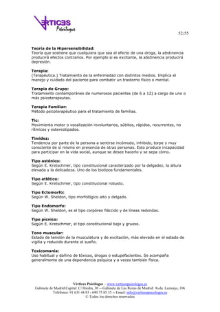 52/55
Vértices Psicólogos – www.verticespsicologos.es
Gabinete de Madrid Capital: C/ Hiedra, 30 -- Gabinete de Las Rozas de Madrid: Avda. Lazarejo, 106
Teléfonos: 91 631 44 93 - 690 75 85 35 -- Email: info@verticespsicologos.es
© Todos los derechos reservados
Teoría de la Hipersensibilidad:
Teoría que sostiene que cualquiera que sea el efecto de una droga, la abstinencia
producirá efectos contrarios. Por ejemplo si es excitante, la abstinencia producirá
depresión.
Terapia:
(Terapéutica.) Tratamiento de la enfermedad con distintos medios. Implica el
manejo y cuidado del paciente para combatir un trastorno físico o mental.
Terapia de Grupo:
Tratamiento contemporáneo de numerosos pacientes (de 6 a 12) a cargo de uno o
más psicoterapeutas.
Terapia Familiar:
Método psicoterapéutico para el tratamiento de familias.
Tic:
Movimiento motor o vocalización involuntarios, súbitos, rápidos, recurrentes, no
rítmicos y estereotipados.
Timidez:
Tendencia por parte de la persona a sentirse incómodo, inhibido, torpe y muy
consciente de sí mismo en presencia de otras personas. Esto produce incapacidad
para participar en la vida social, aunque se desee hacerlo y se sepa cómo.
Tipo asténico:
Según E. Kretschmer, tipo constitucional caracterizado por la delgadez, la altura
elevada y la delicadeza. Uno de los biotipos fundamentales.
Tipo atlético:
Según E. Kretschmer, tipo constitucional robusto.
Tipo Ectomorfo:
Según W. Sheldon, tipo morfológico alto y delgado.
Tipo Endomorfo:
Según W. Sheldon, es el tipo corpóreo fláccido y de líneas redondas.
Tipo pícnico:
Según E. Kretschmer, el tipo constitucional bajo y grueso.
Tono muscular:
Estado de tensión de la musculatura y de excitación, más elevado en el estado de
vigilia y reducido durante el sueño.
Toxicomanía:
Uso habitual y dañino de tóxicos, drogas o estupefacientes. Se acompaña
generalmente de una dependencia psíquica y a veces también física.
 