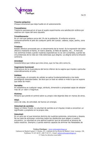 54/55
Vértices Psicólogos – www.verticespsicologos.es
Gabinete de Madrid Capital: C/ Hiedra, 30 -- Gabinete de Las Rozas de Madrid: Avda. Lazarejo, 106
Teléfonos: 91 631 44 93 - 690 75 85 35 -- Email: info@verticespsicologos.es
© Todos los derechos reservados
Trauma psíquico:
Choque emocional que deja huella en el subconsciente.
Travestismo:
Trastorno psicosexual en el que el sujeto experimenta una satisfacción erótica por
vestirse con ropas del sexo opuesto.
Tricotilomanía:
Es un mal que padece cerca del 1% de la población. El enfermo arranca
compulsivamente el pelo de cualquier parte del cuerpo: cabeza, cejas, pecho, zona
púbica.
Tristeza:
Estado afectivo provocado por un decaimiento de la moral. Es la expresión del dolor
afectivo mediante el llanto, el rostro abatido, la falta de apetito, etc... A menudo
nos sentimos tristes cuando nuestras expectativas no se ven cumplidas, cuando las
circunstancias de la vida son más dolorosas que alegres. La alegría sería la emoción
contraria.
Unicidad:
Característica que indica que eres único, que no hay otro como tú.
Vaginismo funcional:
Contractura de la musculatura del tercio inferior de la vagina que impide o perturba
sistemáticamente el coito.
Validez:
En psicología, el concepto de validez se aplica fundamentalmente a los tests
psicológicos estandarizados. Se dice que un test es válido si mide lo que se supone
que debe de medir.
Variable:
En estadística es cualquier rasgo, atributo, dimensión o propiedad capaz de adoptar
más de un valor o magnitud.
Víctima:
Persona que pierde el control sobre su propia vida dejando ésta en manos de otros.
Vital:
Lleno de vida, de actividad, de fuerza y/o energía.
Voluntad de sentido:
Según el Viktor Frankl, la voluntad de sentido es el impulso innato a encontrar un
significado y propósito en la propia vida.
Voluntad:
Es un acto por el que tenemos dominio de nuestras pulsiones, emociones y deseos.
No se trata de atravesar victorioso todos los obstáculos que salgan a nuestro
encuentro. La voluntad es una aptitud superior que se encuentra al alcance de
todos nosotros. Siempre y cuando seamos capaces de eliminar las falsedades de
 
