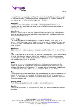 55/55
Vértices Psicólogos – www.verticespsicologos.es
Gabinete de Madrid Capital: C/ Hiedra, 30 -- Gabinete de Las Rozas de Madrid: Avda. Lazarejo, 106
Teléfonos: 91 631 44 93 - 690 75 85 35 -- Email: info@verticespsicologos.es
© Todos los derechos reservados
nuestro interior. La capacidad existe en todos nosotros sólo hay que esforzarse por
la "limpieza interna" y aprender a unificar nuestra mente. El Yoga por ejemplo es
una técnica que se utiliza para conseguir esa voluntad.
Voluntad:
La facultad psíquica que tiene el individuo para elegir entre realizar o no un
determinado acto. Depende directamente del deseo y la intención de realizar un
acto en concreto.
Voyerismo:
Trastorno psicosexual en el que el sujeto obtiene la excitación y el placer erótico
observando clandestinamente a personas que se desvisten o están desnudas, o a
parejas en actos sexuales.
Visión ciega:
Los pacientes parecen totalmente ciegos, al menos respecto a una parte de su
campo visual. Si se les pregunta si pueden ver un objeto en esa zona, la respuesta
es negativa. Pero si se les fuerza a señalar dónde se halla ese objeto, indicará el
lugar correcto.
Xenofobia:
Odio exagerado a los extranjeros, a las personas de fuera del país en que vivimos.
Yo:
(Ego.) Según Freud, es el "principio de realidad", es consciente y tiene la función de
la comprobación de la realidad, así como la regulación y control de los deseos e
impulsos provinientes del Ello. Su tarea es la autoconservación y utiliza todos los
mecanismos psicológicos de defensa.
Yoga:
Disciplina corporal y psicológica utilizada como medio de contacto con nuestro
propio yo interior. El yoga entrena nuestro cuerpo para lograr el equilibrio tan
buscado: cuerpo-mente. (Su objetivo es alcanzar la unión mística del individuo con
la Totalidad, el Universo, el Gran Ser, la Conciencia Cósmica o la Deidad.)
Zen:
Una variedad del budismo meditativo que procura ayudar al individuo a alcanzar un
estado de iluminación caracterizado por la experiencia directa de la naturaleza
genuina de la realidad, sin la intermediación de abstracciones, palabras, creencias,
conceptos o dualismos.
Zona Erógena:
Parte del cuerpo particularmente sensible a la excitación sexual.
Zoofilia:
Desviación de la fuente de atracción sexual, en la que la excitación se obtiene con
animales.
 