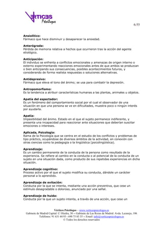 6/55
Vértices Psicólogos – www.verticespsicologos.es
Gabinete de Madrid Capital: C/ Hiedra, 30 -- Gabinete de Las Rozas de Madrid: Avda. Lazarejo, 106
Teléfonos: 91 631 44 93 - 690 75 85 35 -- Email: info@verticespsicologos.es
© Todos los derechos reservados
Ansiolítico:
Fármaco que hace disminuir y desaparecer la ansiedad.
Anterógrada:
Pérdida de memoria relativa a hechos que ocurrieron tras la acción del agente
etiológico.
Anticipación:
El individuo se enfrenta a conflictos emocionales y amenazas de origen interno o
externo experimentando reacciones emocionales antes de que ambos se produzcan
o bien anticipando sus consecuencias, posibles acontecimientos futuros, y
considerando de forma realista respuestas o soluciones alternativas.
Antidepresivo:
Fármaco que eleva el tono del ánimo; se usa para combatir la depresión.
Antropomorfismo:
Es la tendencia a atribuir características humanas a las plantas, animales u objetos.
Apatía del espectador:
Es un fenómeno del comportamiento social por el cual el observador de una
situación en que una persona se ve en dificultades, muestra poco o ningún interés
por ayudarla.
Apatía:
Impasibilidad del ánimo. Estado en el que el sujeto permanece indiferente, y
presenta una incapacidad para reaccionar ante situaciones que deberían suscitar
emociones o intereses.
Aplicada, Psicología:
Rama de la Psicología que se centra en el estudio de los conflictos y problemas de
tipo práctico, ocupándose de diversos ámbitos de la actividad, en conexión con
otras ciencias como la pedagogía o la lingüística (psicolingüística).
Aprendizaje:
Es un cambio permanente de la conducta de la persona como resultado de la
experiencia. Se refiere al cambio en la conducta o al potencial de la conducta de un
sujeto en una situación dada, como producto de sus repetidas experiencias en dicha
situación.
Aprendizaje cognitivo:
Proceso activo por el que el sujeto modifica su conducta, dándole un carácter
personal a lo aprendido.
Aprendizaje de evitación:
Conducta por la que se intenta, mediante una acción preventiva, que cese un
estímulo desagradable o doloroso, anunciado por una señal.
Aprendizaje de huida:
Conducta por la que un sujeto intenta, a través de una acción, que cese un
 