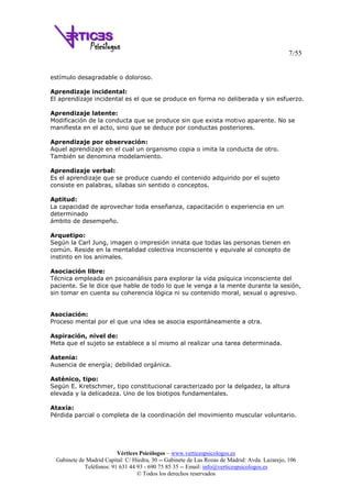 7/55
Vértices Psicólogos – www.verticespsicologos.es
Gabinete de Madrid Capital: C/ Hiedra, 30 -- Gabinete de Las Rozas de Madrid: Avda. Lazarejo, 106
Teléfonos: 91 631 44 93 - 690 75 85 35 -- Email: info@verticespsicologos.es
© Todos los derechos reservados
estímulo desagradable o doloroso.
Aprendizaje incidental:
El aprendizaje incidental es el que se produce en forma no deliberada y sin esfuerzo.
Aprendizaje latente:
Modificación de la conducta que se produce sin que exista motivo aparente. No se
manifiesta en el acto, sino que se deduce por conductas posteriores.
Aprendizaje por observación:
Aquel aprendizaje en el cual un organismo copia o imita la conducta de otro.
También se denomina modelamiento.
Aprendizaje verbal:
Es el aprendizaje que se produce cuando el contenido adquirido por el sujeto
consiste en palabras, sílabas sin sentido o conceptos.
Aptitud:
La capacidad de aprovechar toda enseñanza, capacitación o experiencia en un
determinado
ámbito de desempeño.
Arquetipo:
Según la Carl Jung, imagen o impresión innata que todas las personas tienen en
común. Reside en la mentalidad colectiva inconsciente y equivale al concepto de
instinto en los animales.
Asociación libre:
Técnica empleada en psicoanálisis para explorar la vida psíquica inconsciente del
paciente. Se le dice que hable de todo lo que le venga a la mente durante la sesión,
sin tomar en cuenta su coherencia lógica ni su contenido moral, sexual o agresivo.
Asociación:
Proceso mental por el que una idea se asocia espontáneamente a otra.
Aspiración, nivel de:
Meta que el sujeto se establece a sí mismo al realizar una tarea determinada.
Astenia:
Ausencia de energía; debilidad orgánica.
Asténico, tipo:
Según E. Kretschmer, tipo constitucional caracterizado por la delgadez, la altura
elevada y la delicadeza. Uno de los biotipos fundamentales.
Ataxia:
Pérdida parcial o completa de la coordinación del movimiento muscular voluntario.
 