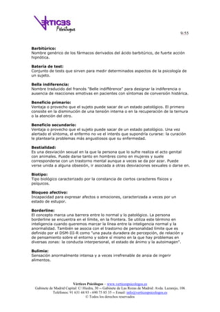 9/55
Vértices Psicólogos – www.verticespsicologos.es
Gabinete de Madrid Capital: C/ Hiedra, 30 -- Gabinete de Las Rozas de Madrid: Avda. Lazarejo, 106
Teléfonos: 91 631 44 93 - 690 75 85 35 -- Email: info@verticespsicologos.es
© Todos los derechos reservados
Barbitúrico:
Nombre genérico de los fármacos derivados del ácido barbitúrico, de fuerte acción
hipnótica.
Batería de test:
Conjunto de tests que sirven para medir determinados aspectos de la psicología de
un sujeto.
Bella indiferencia:
Nombre traducido del francés "Belle indifférence" para designar la indiferencia o
ausencia de reacciones emotivas en pacientes con síntomas de conversión histérica.
Beneficio primario:
Ventaja o provecho que el sujeto puede sacar de un estado patológico. El primero
consiste en la disminución de una tensión interna o en la recuperación de la ternura
o la atención del otro.
Beneficio secundario:
Ventaja o provecho que el sujeto puede sacar de un estado patológico. Una vez
alertado el síntoma, el enfermo no ve el interés que supondría curarse: la curación
le plantearía problemas más angustiosos que su enfermedad.
Bestialidad:
Es una desviación sexual en la que la persona que lo sufre realiza el acto genital
con animales. Puede darse tanto en hombres como en mujeres y suele
corresponderse con un trastorno mental aunque a veces se da por azar. Puede
verse unida a alguna obsesión, ir asociada a otras desviaciones sexuales o darse en.
Biotipo:
Tipo biológico caracterizado por la constancia de ciertos caracteres físicos y
psíquicos.
Bloqueo afectivo:
Incapacidad para expresar afectos o emociones, caracterizada a veces por un
estado de estupor.
Borderline:
El concepto marca una barrera entre lo normal y lo patológico. La persona
borderline se encuentra en el límite, en la frontera. Se utiliza este término en
inteligencia cuando queremos marcar la línea entre la inteligencia normal y la
anormalidad. También se asocia con el trastorno de personalidad límite que es
definido por el DSM-III-R como "una pauta duradera de percepción, de relación y
de pensamiento sobre el entorno y sobre sí mismo en la que hay problemas en
diversas zonas: la conducta interpersonal, el estado de ánimo y la autoimagen".
Bulimia:
Sensación anormalmente intensa y a veces irrefrenable de ansia de ingerir
alimentos.
 