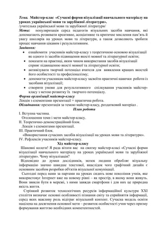 Тема. Майстер-клас «Сучасні форми візуалізації навчального матеріалу на
уроках української мови та зарубіжної літератури».
/учителька української мови та зарубіжної літератури/
Мета: популяризація серед педагогів візуальних засобів навчання, які
допомагають розвивати креативне, асоціативне та критичне мислення пам’ять й
увагу школярів на уроках мови та літератури, а також дозволяють зробити
процес навчання цікавим і результативним.
Завдання:
 ознайомити учасників майстер-класу з теоретичною основою візуалізації
як одного із засобів підвищення якості мовної та літературної освіти;
 показати на практиці, яким чином використання засобів візуалізації
сприяє підвищенню якості мовної та літературної освіти;
 активізувати творчий потенціал вчителя для виявлення кращих якостей
його особистості та професіоналізму;
 допомогти учасникам майстер-класу засвоїти практичні навички роботи із
засобами візуалізації;
 створити умови для результативного спілкування учасників майстер-
класу з метою розвитку їх творчого потенціалу.
Форма організації майстер-класу
Лекція з елементами презентації + практична робота.
Обладнання: презентація за темою майстер-класу, роздатковий матеріал .
План роботи
І. Вступна частина.
Оголошення теми і мети майстер-класу.
ІІ. Теоретично-демонстраційний блок.
Лекція з елементами презентації.
ІІІ. Практичний блок.
«Використання сучасних засобів візуалізації на уроках мови та літератури».
IV. Рефлексія учасників майстер-класу.
Хід майстер-класу
Шановні колеги! Я рада вітати вас на своєму майстер-класі «Сучасні форми
візуалізації навчального матеріалу на уроках української мови та зарубіжної
літератури». Чому візуалізація?
Відповідно до думки дослідників, мозок людини обробляє візуальну
інформацію значно швидше текстової, внаслідок чого графічний дизайн є
основним засобом розробки об'єктів візуальної комунікації.
Сьогодні перед нами за партами на уроках сидить нове покоління учнів, яке
використовує Інтернет вже на новому рівні – як простір, в якому вони живуть.
Вони звикли бути в мережі, з ними завжди смартфони і для них це природна
якість життя.
Стрімкий розвиток технологічних ресурсів інформаційної культури XXI
століття визначає основні особливості пізнання світу та сприйняття інформації,
серед яких важливу роль відіграє візуальний контент. Сучасна модель освіти
націлена на досягнення основної мети – розвиток особистості учня через призму
формування життєво необхідних компетентностей.
 