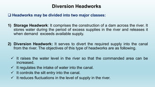 Diversion Headworks
 Headworks may be divided into two major classes:
1) Storage Headwork: It comprises the construction of a dam across the river. It
stores water during the period of excess supplies in the river and releases it
when demand exceeds available supply.
2) Diversion Headwork: It serves to divert the required supply into the canal
from the river. The objectives of this type of headworks are as following.
✓ It raises the water level in the river so that the commanded area can be
increased.
✓ It regulates the intake of water into the canal.
✓ It controls the silt entry into the canal.
✓ It reduces fluctuations in the level of supply in the river.
 