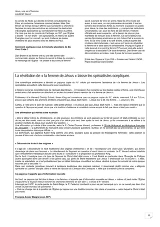 Jésus, une vie d’homme
LAURENT SAILLY
10
le concile de Nicée qui décrète le Christ consubstantiel au
Père, et condamne l’arianisme comme hérésie. Mais Dan
Brown se trompe lorsqu’il affirme que Constantin a cherché à
favoriser le camp des anti-Arius en ordonnant la destruction
d’Evangiles apocryphes qui corroboraient la thèse du prêtre.
Ce n’est que lors du concile de Carthage, en 397, que l’Eglise
a écarté – et non brûlé – ces apocryphes, et retenu les quatre
Evangiles que l’on connaît, qui sont d’ailleurs les textes
chrétiens les plus anciens avec les lettres de Paul.
Comment expliquez-vous le triomphe planétaire de Da
Vinci Code ?
Dan Brown et sa femme ont eu une très bonne idée
commerciale: ajouter au thème du secret la thèse du complot –
le mensonge de l’Eglise – et croiser le tout avec le féminin
sacré, Léonard de Vinci en prime. Mais Da Vinci Code est
aussi, à mon sens, un vrai phénomène de société. Il met en
lumière des tendances fortes du moment: la passion du public
pour Jésus, la crise des institutions – y compris les institutions
universitaires, car, pour les fans de Dan Brown, l’histoire
officielle est aussi suspecte – et le besoin de plus en plus
manifeste de renouer avec le féminin. Ce sont d’ailleurs les
cercles féministes américains qui ont d’abord fait le succès du
livre. Si Da Vinci Code a eu tant d’écho, surtout auprès des
chrétiens déchristianisés, c’est parce qu’il tente de réhabiliter
la femme et le sexe dans le christianisme. Pourquoi l’Eglise a-
t-elle évacué à ce point le féminin? Pourquoi s’est-elle autant
crispée sur la sexualité? De toute évidence, Dan Brown use de
démonstrations erronées, mais il pose de bonnes questions.
[Publié dans l’Express le 18 juin 2006 — Entretien avec Frédéric LENOIR ;
Propos recueillis par Claire Chartier]
La révélation de « la femme de Jésus » laisse les spécialistes sceptiques
Une scientifique américaine a dévoilé un papyrus copte du IVe
siècle qui mentionne l’existence de « la femme de Jésus ». Les
spécialistes accueillent cette découverte avec scepticisme.
L’histoire ravira les inconditionnels de l’écrivain Dan Brown… À l’occasion d’un congrès sur les études coptes à Rome, une chercheuse
américaine a fait sensation en dévoilant un ancien document faisant mention de « la femme de Jésus ».
Professeur à la Harvard Divinity School, Karen King est convaincue que ce papyrus copte du IVe
siècle, mesurant 3,8 sur 7,6 cm,
prouve que certains des premiers chrétiens croyaient que Jésus était marié : « Jésus leur a dit, ma femme… », peut-on y lire.
Certes, a-t-elle pris le soin de nuancer, cette petite phrase « ne prouve pas que Jésus était marié » , mais elle laisse entendre que la
question à l’époque se posait, alors que « la tradition chrétienne a considéré comme acquis le fait que Jésus n’était pas marié ».
Une affirmation qui mérite d’être nuancée
« Dès le début même du christianisme, a-t-elle poursuivi, les chrétiens se sont opposés sur le fait de savoir s’il était préférable ou non
de ne pas être marié, mais ce n’est que plus d’un siècle plus tard, bien après la mort de Jésus, qu’ils commencent à se référer à la
position maritale de Jésus pour soutenir leur position. »
Une affirmation qui mérite d’être nuancée, selon le P. Olivier-Thomas Venard, professeur à l’Ecole biblique et archéologique française
de Jérusalem : « L’authenticité du manuscrit pose encore plusieurs questions. Surtout, on ne connaît pas sa provenance, ce qui rend
toute interprétation historique difficile. »
Ce dominicain, qui apprécie Karen King comme une amie, souligne aussi sa posture de théologienne féministe : cette position la
pousse à faire une « lecture contextuelle » des textes anciens.
« Déconstruire le récit des origines »
Il s’agit de « déconstruire le récit traditionnel des origines chrétiennes » et de « recomposer une vision plus “pluraliste”, qui donne
davantage de place aux femmes ». Le dévoilement du fragment en question s’inscrit dans ce contexte. Le P. Venard estime toutefois
que l’emballement médiatique aboutit sans doute à « caricaturer » la proposition du professeur King.
Sur le fond, il souligne que « le type de l’épouse du Christ était déjà connu ». Il est illustré en particulier dans l’Évangile de Philippe
(autre apocryphe dont Dan Brown a fait grand cas), qui parle de Marie-Madeleine que Jésus « embrassait sur la bouche ». « Mais,
insiste ce spécialiste, ce n’est probablement pas un détail historique croustillant sur Jésus, destiné à piquer la curiosité de notre époque
fascinée par la sexualité ! »
Dans son contexte gnostique (courant à tendance ésotérique des premiers siècles), il résonnerait plutôt comme une « allégorie
spirituelle du “parfait” disciple, dans la veine de l’épouse du Cantique des Cantiques », telle que la tradition juive la comprend.
Ce papyrus n’apporte pas d’information nouvelle
Au fond, ce papyrus qui fait dire à Jésus « ma femme » n’apporte pas d’information nouvelle sur Jésus, « même s’il peut inviter l’Église
d’aujourd’hui à toujours mieux honorer les charismes féminins en son sein », c onclut le P. Venard.
Interrogé par l’AFP, le porte-parole du Saint-Siège, le P. Federico Lombardi a pour sa part remarqué qu’« on ne savait pas bien d’où
venait ce petit morceau de parchemin ».
« Cela ne change rien à la position de l’Église qui repose sur une tradition énorme, très claire et unanime », selon lequel le Christ n’était
pas marié.
François-Xavier Maigre (avec AFP)
 