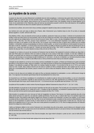 Jésus, une vie d’homme
LAURENT SAILLY
6
Le mystère de la croix
La passion de Jésus tient une place littérairement considérable dans les récits évangéliques. L’ordonnance des quatre récits s’inscrit dans le même
schéma général, qui s’articule autour de trois tournants majeurs : l’arrestation, les procès et la crucifixion. Dans le premier temps (onction de
Béthanie, repas de la Cène, agonie), Jésus annonce ce qui va arriver et en indique le sens. Son arrestation conduit au double jugement, juif et
romain, de sa condamnation à mort. Désormais, Jésus est mené par ses adversaires auxquels il a été livré. Dans cette séquence, les évangélistes
mettent en relief l’innocence de Jésus et le caractère injuste de sa condamnation
Les récits de la crucifixion, de la mort et de la mise au tombeau soulignent la dignité de Jésus dans sa manière de mourir.
Les mentions de la croix sont rares en dehors de la Passion, elles n’interviennent qu’au troisième temps du récit. Et au terme, le ressuscité
demeure appelé le « Crucifié » (Mt 28,5 et Mc 16,6).
Chez Matthieu et Marc, Jésus est présenté comme le juste par excellence, persécuté et martyr pour sa mission. L’institution de l’eucharistie dit, dès
le début, le sens que Jésus donne à sa mort prochaine, celui du don de lui-même pour ses frères. Puis le juste est successivement abandonné par
ses amis, jugés par ses coreligionnaires, livré à la mort par le pouvoir romain. Mais il y a plus : les deux évangélistes insistent sur la déréliction de
Jésus en croix. « Mon Dieu, mon Dieu, pourquoi m’as-tu abandonné ? » Ce cri est certainement l’expression d’une angoisse mortelle mais il
demeure une prière et une question sur les voies de Dieu. Sur le moment, seul le silence de Dieu lui répond mais ce silence est à sa manière
révélation. L’orchestration cosmique et apocalyptique du drame en révèle la portée : au moment où les ténèbres du monde essaient de recouvrir la
terre dans un acte de « décréation », la mort de Jésus nous rend la lumière. En réalité, la réponse à la question de Jésus est donnée par la voix du
centurion qui « voyant qu’il avait ainsi expiré dit : Vraiment cet homme était fils de Dieu » (Mc 15,39). Le centurion a confessé la foi : dans cet
abandon de Jésus par Dieu, il a su lire l’abandon de Jésus à Dieu et le don du Père au Fils.
L’évangile de Luc insiste sur le pouvoir de conversion de l’événement chez les témoins. Non seulement le centurion confesse que Jésus était un
juste mais Pierre pleure son reniement, Simon de Cyrène se charge de la croix comme s’il était déjà un disciple, l’un des deux malfaiteurs se
convertit, une grande foule s’en retourne en se frappant la poitrine, déjà repentante. Enfin, les dernières paroles de Jésus sont une demande de
pardon pour ses bourreaux et une promesse de salut immédiat pour le « bon larron ». Au lieu du cri d’abandon, Luc met dans la bouche de Jésus
une parole d’abandon à Dieu. La réalité du salut affleure dans un récit qui devient tout autre chose qu’une exécution capitale.
L’évangile de Jean présente lui, la mort en croix de Jésus comme la manifestation de sa gloire. La Passion est introduite par le geste du lavement
des pieds et un long discours d’adieu. Après son arrestation, il est l’objet de sévices qui prennent ainsi symboliquement la valeur d’une intronisation
liturgique. Il est présenté au peuple par Pilate revêtu d’un manteau impérial de pourpre ; il lui est donné le titre de roi (Jn 19,14), qui le suivra
jusqu’à sa croix. Crucifié, Jésus continue d’œuvrer pour les siens en confiant sa mère au disciple bien-aimé. Jean souligne que tout ce qui se
passe est un accomplissement des Ecritures, jusqu’au moment où le côté de Jésus est transpercé, libérant le sang et l’eau, signes de vie et de
fécondité.
La mise en croix de Jésus est une révélation de la gloire de Dieu qui demande simplement la contemplation. La croix a définitivement changé de
sens : il ne s’agit plus d’une exécution ignominieuse mais de l’accomplissement d’un amour inouï.
Ce mouvement qui va de l’horreur scandaleuse à la compréhension du mystère du salut se retrouve dans les épîtres. La croix et la résurrection
forment le cœur de la proclamation originelle du salut accompli par le Christ (Ac 2,36). Elles appartiennent à la confession primitive de la foi que
Paul transmet après l’avoir reçue, sous la mention de la mort : « Le Christ est mort pour nos péchés selon les Ecritures » (1Co 15,3).
Les épîtres de Paul recueillent un certain nombre d’hymnes liturgiques célébrant l’événement de Jésus (Ph 2,6-11 ; 2,8 ; Col 1,12-20).
Une telle prédication ne pouvait pas ne pas provoquer l’opposition tant des juifs que des païens. Paul ne tarde pas à s’en apercevoir à Corinthe et,
bien loin de garder la discrétion sur la « parole de la croix », il focalise sur elle sa prédication, en proclamant le paradoxe selon lequel ce qui est
folie aux yeux des hommes exprime la plus grande sagesse et puissance de Dieu (1Co 1,18-25).
Cette évocation du scandale de la croix n’est pas de l’ordre de l’exagération du discours. Paul résume ici la réaction spontanée des juifs et des
païens devant l’annonce d’un salut lié à une exécution capitale ignominieuse. Pour les Juifs, un cadavre était impur et la pendaison signe de la
malédiction de Dieu. Paul profite de cette réaction négative pour ramener au contraire tout l’événement de Jésus à son supplice. La croix devient
le symbole de Dieu lui-même révélé en son Fils. Pour Paul, la croix est l’événement du salut, considéré à la fois comme la victoire libératrice sur les
forces du mal et l’expression du pardon de Dieu. Si Jésus assume en sa chair la situation du maudit pendu à l’arbre (Ga 3,3), c’est pour nous
délivrer de la malédiction de la Loi. Sur la croix, Dieu nous a aussi pardonné nos péchés (Col 2,13-15). Ainsi le cortège ignominieux de l’exécution
devient-il le cortège de la victoire salvifique.
L’épître aux Ephésiens célèbre la croix comme l’instrument de la réconciliation des juifs et des païens, ceux-là mêmes qui la refusaient comme
scandale et folie (Ep 2,15-16). Le propre de la croix fut de transformer une entreprise de haine en une œuvre d’amour et de réconciliation de Dieu
avec les hommes et des hommes entre eux.
Mais la croix n’est pas seulement celle du Christ. Dans les évangiles, deux logia invitent le disciple à « porter sa croix » avec le maître (Mc 8,34-
9,1 ; Mt 10,38).
Paul est le disciple qui a le mieux formulé cette mystique de la croix de Jésus (Ga 2,19).
 