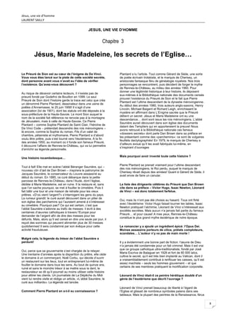 Jésus, une vie d’homme
LAURENT SAILLY
8
JESUS, UNE VIE D’HOMME
Chapitre 3
Jésus, Marie Madeleine, les secrets de l’Eglise…
Le Prieuré de Sion est au cœur de l’énigme de Da Vinci.
Vous vous êtes lancé sur la piste de cette société secrète,
dont personne avant vous n’avait eu l’idée de vérifier
l’existence. Qu’avez-vous découvert ?
Au risque de décevoir certains lecteurs, il n’existe pas de
prieuré fondé par Godefroi de Bouillon en 1099. Le seul
Prieuré de Sion dont l’histoire garde la trace est celui que créa
un dénommé Pierre Plantard, dessinateur dans une usine de
poêles d’Annemasse, le 25 juin 1956! Il s’agit d’une
association (loi de 1901), dont les statuts ont été déposés à la
sous-préfecture de la Haute-Savoie. Le mont Sion auquel le
nom de la société fait référence ne renvoie pas à la montagne
de Jérusalem, mais à celle de Haute-Savoie. Ce Pierre
Plantard – comme Sophie Plantard de Saint Clair, l’héroïne de
Da Vinci Code – prétendait descendre des rois mérovingiens –
là encore, comme la Sophie du roman. Fils d’un valet de
chambre, pétainiste et mythomane, Pierre Plantard a d’abord
voulu être prêtre, puis s’est tourné vers l’ésotérisme. A la fin
des années 1950, au moment où il fonde son fameux Prieuré,
il découvre l’affaire de Rennes-le-Château, qui va lui permettre
d’enrichir sa légende personnelle.
Une histoire rocambolesque…
Tout à fait! Elle met en scène l’abbé Béranger Saunière, qui –
nouveau clin d’œil de Dan Brown – inspirera le patronyme de
Jacques Saunière, le conservateur du Louvre assassiné au
début du roman. En 1885, ce curé débarque dans la petite
paroisse de Rennes-le-Château, dans l’Aude, dont l’église,
dédiée à Marie Madeleine, est en ruine. Il la restaure et, sans
que l’on sache pourquoi, se met à fouiller le cimetière. Puis il
fait bâtir une tour et une maison de retraite pour les vieux
prêtres. «D’où vient l’argent?» s’interrogent les gens du pays.
La rumeur grandit: le curé aurait découvert dans un pilier de
son église des parchemins qui l’auraient amené à s’intéresser
au cimetière. Pourquoi pas? Ce qui est certain, c’est que
l’abbé Saunière s’adonne au trafic de messes: il écrit à des
centaines d’œuvres catholiques à travers l’Europe pour
demander de l’argent afin de dire des messes pour les
défunts. Mais, alors qu’il est censé en dire une seule par jour, il
reçoit des sommes qui peuvent alimenter plus de 30 messes
quotidiennes! Il sera condamné par son évêque pour cette
activité frauduleuse.
Malgré cela, la légende du trésor de l’abbé Saunière a
perduré!
Oui, parce que sa gouvernante s’est chargée de la relayer.
Une trentaine d’années après la disparition du prêtre, elle cède
le domaine à un commerçant, Noël Corbu, qui décide d’ouvrir
un restaurant sur les lieux, tout en entreprenant lui-même de
fouiller le domaine dans tous les sens. Au bout de quinze ans,
ruiné et sans le moindre trésor à se mettre sous la dent, le
restaurateur se dit qu’il pourrait au moins utiliser cette histoire
pour attirer les clients. Un journaliste de La Dépêche du Midi
vient lui rendre visite et rédige un article, «L’abbé Saunière, le
curé aux milliards». La légende est lancée.
Comment Pierre Plantard en a-t-il eu connaissance ?
Plantard a lu l’article. Tout comme Gérard de Sède, une sorte
de poète écrivain trotskiste, et le marquis de Cherisey, un
aristocrate fantasque féru de généalogie royaliste. Nos trois
personnages se rencontrent, puis décident de forger le mythe
de Rennes-le-Château, au milieu des années 1960. Pour
donner une légitimité historique à leur histoire, ils déposent
eux-mêmes à la Bibliothèque nationale des documents censés
prouver l’existence du Prieuré de Sion et le fait que Pierre
Plantard est l’ultime descendant de la dynastie mérovingienne.
Au début des années 1980, trois auteurs anglo-saxons, Henry
Lincoln, Michael Baigent et Richard Leigh, enrichissent le
mystère en affirmant dans L’Enigme sacrée que le Prieuré
détient un secret: Jésus et Marie Madeleine ont eu une
descendance… dont sont issus les rois mérovingiens. L’abbé
Saunière aurait découvert dans son église des documents
datant des Templiers qui en apporteraient la preuve! Nous
avons retrouvé à la Bibliothèque nationale ces fameux
«dossiers secrets» dont parle Dan Brown dans sa préface en
les présentant comme des «parchemins»: ce sont de vulgaires
feuillets dactylographiés! En 1979, le marquis de Cherisey a
d’ailleurs avoué qu’il les avait fabriqués lui-même, en
s’inspirant d’ouvrages
Mais pourquoi avoir inventé toute cette histoire ?
Pierre Plantard se prenait vraiment pour l’ultime descendant
des rois mérovingiens, le Roi perdu, auquel le marquis de
Cherisey rêvait depuis des années! Quant à Gérard de Sède, il
avait envie de faire un canular.
La liste des dirigeants célèbres du Prieuré que Dan Brown
cite dans sa préface – Victor Hugo, Isaac Newton, Léonard
de Vinci – est donc totalement farfelue.
Oui, mais ils n’ont pas été choisis au hasard. Tous ont flirté
avec l’ésotérisme: Victor Hugo faisait tourner les tables, Isaac
Newton pratiquait l’alchimie, Léonard de Vinci s’intéressait aux
sociétés secrètes. Mais aucun n’a jamais fait partie du fameux
Prieuré… et pour cause! A mes yeux, Rennes-le-Château
constitue le plus grand mythe ésotérique de notre époque.
Le romancier y a ajouté un ingrédient épicé: l’Opus Dei.
Moines assassins porteurs de cilice, prélats comploteurs,
scandales… L’auteur n’y va pas de main morte !
Il y a évidemment une bonne part de fiction: l’œuvre de Dieu
n’a jamais été condamnée pour un fait criminel. Mais il est vrai
que ce groupe catholique ultra-traditionaliste, fondé par José
Maria Escriva de Balaguer en 1928 et fort de 80 000 laïcs,
cultive le secret, qu’il est très bien implanté au Vatican, dont il
a vraisemblablement contribué à renflouer les caisses, qu’il est
assez machiste – seuls les hommes gouvernent – et que
certains de ses membres pratiquent la mortification corporelle.
Léonard de Vinci était-il ce peintre hérétique doublé d’un
génie de l’ésotérisme que décrit l’ouvrage ?
Léonard de Vinci prenait beaucoup de liberté à l’égard de
l’Eglise et glissait de nombreux symboles païens dans ses
tableaux. Mais la plupart des peintres de la Renaissance, férus
 