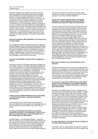 Jésus, une vie d’homme
LAURENT SAILLY
9
d’Antiquité, utilisaient ces symboles, qui étaient connus du
public. Les savants et les artistes d’alors se passionnaient
pour l’hermétisme, les textes néoplatoniciens et la Kabbale
chrétienne. Toute la question est de savoir si Léonard a
vraiment peint Marie Madeleine à la place de saint Jean dans
son tableau de la Cène. L’apôtre représenté sur la toile a
effectivement l’air efféminé, bien qu’il n’ait pas de poitrine,
contrairement à ce que dit Dan Brown. Mais rien d’étrange, là
non plus: l’immense majorité des tableaux de la Renaissance
représente saint Jean sous des traits presque adolescents, les
cheveux longs et imberbe – la tradition pense qu’il avait 17 ans
lorsqu’il a rencontré Jésus. En outre, Léonard de Vinci étant
homosexuel, il a vraisemblablement choisi son petit ami de
l’époque pour modèle. Dire que l’apôtre Jean dans la Cène
n’est autre que Marie Madeleine me paraît donc absolument
fantaisiste.
Venons-en justement à Marie Madeleine: que savons-nous
du personnage?
Les Evangiles nous parlent de plusieurs personnes distinctes:
Marie de Magdala, qui fut la première disciple à laquelle Jésus
apparut le jour de la Résurrection; Marie de Béthanie, la sœur
de Lazare et de Marthe; et enfin une pécheresse anonyme
convertie, qui répand du parfum sur les pieds du prophète de
Galilée. Progressivement, la pécheresse est devenue une
prostituée dans l’imaginaire chrétien, puis les trois figures se
sont mélangées, pour n’en faire qu’une seule.
L’une de ces trois Marie a-t-elle pu être la compagne du
Christ ?
Dan Brown s’appuie sur l’Evangile apocryphe de Philippe, qui
a été rédigé au milieu du IIe siècle. Cet Evangile existe bel et
bien, mais il appartient à un courant de pensée particulier, le
courant gnostique, qui s’est répandu à l’époque dans le bassin
méditerranéen, surtout à Alexandrie. Les gnostiques
estimaient que le salut provenait de la connaissance, et non
de la foi, ce qui leur a valu d’être considérés comme des
hérétiques par les Pères de l’Eglise. Ces croyants
«iconoclastes», pour lesquels l’âme est bonne et le corps
foncièrement mauvais, revalorisaient le féminin. A leurs yeux,
la complémentarité entre la femme et l’homme était de même
nature que celle qui unit l’être humain à Dieu. Que dit
l’Evangile de Philippe? Marie Madeleine était la disciple
préférée de Jésus, qui «l’embrassait sur la bouche». Si on lit
ce passage à un degré trivial, on en déduit qu’ils étaient
amants. Mais si on le lit dans la perspective gnostique, on sait
que le baiser symbolise le souffle de l’esprit, la connaissance.
Le maître embrasse son disciple pour transmettre le souffle,
l’âme spirituelle.
L’idée que Jésus et Marie Madeleine aient eu des enfants
– le secret du Saint Graal – serait donc totalement
extravagante ?
Je dis seulement que la démonstration de Dan Brown en
faveur de cette thèse ne tient pas la route. Cependant, aucune
preuve historique ne permet d’affirmer que cette idée est
fausse.
Le romancier fait également référence aux précieux
manuscrits de Qumran, qui contiendraient, selon lui, une
part de ce secret. Pourquoi n’ont-ils été traduits qu’un
demi-siècle après leur découverte ?
Les 850 rouleaux – dont 200 textes bibliques – exhumés à
partir de 1946 près de la mer Morte étaient tout simplement en
très mauvais état, et l’Ecole biblique de Jérusalem, qui avait
été chargée de la traduction, a mis du temps à s’atteler à la
tâche. Aujourd’hui, tous les documents ont été déchiffrés,
édités par Oxford University Press, et la polémique s’est
éteinte. Mais Dan Brown fait mentir l’histoire lorsqu’il présente
ces manuscrits de Qumran comme les «premiers textes
chrétiens»: en réalité, ces textes sont juifs et aucun ne parle
de Jésus. Encore moins de Marie Madeleine.
Peut-on dire, comme le fait Dan Brown, que l’Eglise
catholique a, de façon délibérée, gommé le rôle des
femmes dans les premiers temps du christianisme ?
C’est sur ce point que l’auteur de Da Vinci Code tombe juste.
La place des femmes dans les Evangiles est beaucoup plus
importante que celle que l’Eglise primitive a bien voulu leur
concéder après la mort de Jésus. Les Evangiles décrivent le
Christ entouré de disciples du sexe féminin. Et c’est à Marie
Madeleine que Jésus apparaît en premier, près du tombeau
vide. La jeune femme se jette à ses pieds en disant:
«Rabouni!», mot hébreu qui signifie «Maître chéri». Ce
diminutif affectueux montre la relation très proche qui existait
entre eux. A partir des Actes des Apôtres et des Epîtres de
saint Paul, les femmes sortent du cadre. Il s’agit à mon avis
d’un pur mécanisme sociologique, un réflexe machiste
méditerranéen, que les juifs ont connu, et plus tard les
musulmans. Dans des sociétés patriarcales, où la femme ne
dirigeait ni églises ni synagogues, il était logique qu’elle ne soit
pas non plus mise en valeur dans les textes religieux. Par la
suite, sentant que la piété populaire réclamait des figures
féminines, l’Eglise a autorisé le culte de la Vierge Marie et de
Marie Madeleine. Mais la mère de Jésus est devenue un
personnage désexualisé, symbole de pureté absolue, tandis
que Marie Madeleine a été assimilée à la prostituée sacrée.
Deux archétypes déshumanisés.
Bien loin de ce féminin sacré que Dan Brown remet à
l’honneur…
Absolument! N’oublions pas que, durant une longue période
antérieure aux civilisations, les divinités étaient féminines. Puis
l’homme s’est sédentarisé et a pris conscience de sa fonction
déterminante dans la fécondation. A mesure que le patriarcat
s’est imposé, le divin s’est masculinisé en Grèce, dans
l’Empire romain, chez les juifs, chez les chrétiens. Dan Brown
est malhonnête lorsqu’il fait porter au christianisme l’entière
responsabilité de ce refoulement du féminin sacré.
Le romancier va plus loin en affirmant que cette religion
devrait son succès historique à une vulgaire manœuvre
politique ourdie par l’empereur Constantin, au IVe siècle
après Jésus-Christ.
Constantin s’est effectivement converti au christianisme sur
son lit de mort et il avait déjà fait de cette confession la religion
principale de l’Empire romain. Mais c’est Théodose, en 380,
qui l’érigera en religion officielle. Surtout, le concile de Nicée,
en 325, n’avait pas du tout été convoqué par Constantin pour
faire le tri dans les Ecritures et brûler les apocryphes, mais
pour répondre à la crise de la doctrine de l’arianisme. Un
grand débat théologique divisait alors l’Eglise: Jésus était-il un
homme, était-il divin, était-il un homme-Dieu? Dans les
Evangiles, le prophète nazaréen se définit tour à tour comme
le Fils de Dieu et le Fils de l’Homme. Arius, prêtre
d’Alexandrie, affirmait que le Fils, deuxième personne de la
Trinité, n’était pas l’égal de Dieu le Père. Un certain nombre
d’évêques se sont dressés contre lui, et la querelle a enflé.
Constantin, qui avait le souci politique d’éviter les divisions
pour unifier son empire sur la base du christianisme, a
convoqué le concile de Nicée, afin d’obliger tous les prélats à
s’accorder. Il n’y a donc pas eu de complot politique, mais de
vifs débats théologiques.
Du coup, Dan Brown n’a pas tort de dire que le dogme de
la Trinité a bien résulté d’un vote.
Il aura fallu, c’est vrai, quatre siècles pour parvenir à établir le
dogme de la Trinité et de l’incarnation du Christ, puisque c’est
 