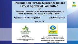 Presentation for CRZ Clearance Before
Expert Appraisal Committee
for
“PROPOSED PIPELINE (20 INCH DIAMETER) FROM JNPT TO
URAN TERMINAL, DIST RAIGAD, MAHARASHTRA”
Agenda No.:301st Meeting of EAC Date:06th July 2022
Item no. 3.4
Prepared by
Terracon Ecotech
Accredited under QCI-NABET
Certificate No. NABET/EIA/1922/RA 0147,
Category ‘A
Project Proponent
Bharat Petroleum Corporation Limited
BPCL Uran Terminal Navghar Industrial Estate,
Behind MSEB Gas Turbine Unit, P.B.NO.8, Dist.-
Raigad, Pin Code: 400702
 