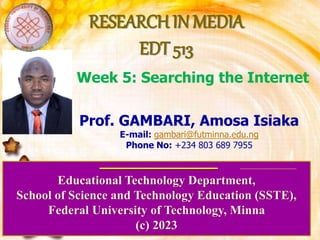 RESEARCH IN MEDIA
EDT 513
Educational Technology Department,
School of Science and Technology Education (SSTE),
Federal University of Technology, Minna
(c) 2023
Prof. GAMBARI, Amosa Isiaka
E-mail: gambari@futminna.edu.ng
Phone No: +234 803 689 7955
Week 5: Searching the Internet
 