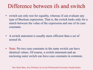 Difference between ifs and switch
• switch can only test for equality, whereas if can evaluate any
type of Boolean expression. That is, the switch looks only for a
match between the value of the expression and one of its case
constants.
• A switch statement is usually more efficient than a set of
nested ifs.
• Note: No two case constants in the same switch can have
identical values. Of course, a switch statement and an
enclosing outer switch can have case constants in common.
Ravi Kant Sahu, Asst. Professor @ Lovely Professional University, Punjab (India)
 