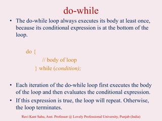 do-while
• The do-while loop always executes its body at least once,
because its conditional expression is at the bottom of the
loop.
do {
// body of loop
} while (condition);
• Each iteration of the do-while loop first executes the body
of the loop and then evaluates the conditional expression.
• If this expression is true, the loop will repeat. Otherwise,
the loop terminates.
Ravi Kant Sahu, Asst. Professor @ Lovely Professional University, Punjab (India)
 