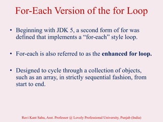 For-Each Version of the for Loop
• Beginning with JDK 5, a second form of for was
defined that implements a “for-each” style loop.
• For-each is also referred to as the enhanced for loop.
• Designed to cycle through a collection of objects,
such as an array, in strictly sequential fashion, from
start to end.
Ravi Kant Sahu, Asst. Professor @ Lovely Professional University, Punjab (India)
 