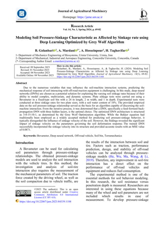 Research Article
Vol. 14, No. 1, Spring 2024, p. 69-82
Modeling Soil Pressure-Sinkage Characteristic as Affected by Sinkage rate using
Deep Learning Optimized by Grey Wolf Algorithm
B. Golanbari 1, A. Mardani 1*, A. Hosseinpour1, H. Taghavifar 2
1- Department of Mechanics Engineering of Biosystems, Urmia University, Urmia, Iran
2- Department of Mechanical, Industrial and Aerospace Engineering, Concordia University, Concordia, Canada
(*- Corresponding Author Email: a.mardani@urmia.ac.ir)
How to cite this article:
Golanbari, B., Mardani, A., Hosseinpour, A., & Taghavifar, H. (2024). Modeling Soil
Pressure-Sinkage Characteristic as Affected by Sinkage rate using Deep Learning
Optimized by Grey Wolf Algorithm. Journal of Agricultural Machinery, 14(1), 69-82.
https://doi.org/10.22067/jam.2023.84339.1188
Received: 09 September 2023
Revised: 01 November 2023
Accepted: 04 November 2023
Available Online: 04 November 2023
Abstract
Due to the numerous variables that may influence the soil-machine interaction systems, predicting the
mechanical response of soil interacting with off-road traction equipment is challenging. In this study, deep neural
networks (DNNs) are chosen as a potential solution for explaining the varying soil sinkage rates because of their
ability to model complex, multivariate, and dynamic systems. Plate sinkage tests were carried out using a
Bevameter in a fixed-type soil bin with a 24 m length, 2 m width, and 1 m depth. Experimental tests were
conducted at three sinkage rates for two plate sizes, with a soil water content of 10%. The provided empirical
data on the soil pressure-sinkage relationship served as the basis for an algorithm capable of discerning the soil-
machine interaction. From the iterative process, it was determined that a DNN, specifically a feed-forward back-
propagation DNN with three hidden layers, is the optimal choice. The optimized DNN architecture is structured
as 3-8-15-10-1, as determined by the Grey Wolf Optimization algorithm. While the Bekker equation had
traditionally been employed as a widely accepted method for predicting soil pressure-sinkage behavior, it
typically disregarded the influence of sinkage velocity of the soil. However, the findings revealed the significant
impact of sinkage velocity on the parameters governing the soil deformation response. The trained DNN
successfully incorporated the sinkage velocity into its structure and provided accurate results with an MSE value
of 0.0871.
Keywords: Bevameter, Deep neural network, Off-road vehicle, Soil bin, Terramechanics
Introduction1
A Bevameter can be used for calculating
soil parameters through pressure-sinkage
relationships. The obtained pressure-sinkage
models are used to analyze the soil interaction
with the vehicle tires. In this method, the
investigation and analysis of soil-tire
interaction also requires the measurement of
the mechanical parameters of soil. The traction
force created by the driving wheel, as well as
the soil compaction due to vehicle traffic, are
©2023 The author(s). This is an open
access article distributed under Creative
Commons Attribution 4.0 International
License (CC BY 4.0).
https://doi.org/10.22067/jam.2023.84339.1188
the results of the interaction between soil and
tire. Factors such as traction, performance
prediction, design, and stability of off-road
vehicles can be analyzed through pressure-
sinkage models (He, Wu, Ma, Wang, & Li,
2019). Therefore, any improvement in soil-tire
interaction has a direct effect on the
performance of off-road vehicles and
equipment and reduces fuel consumption.
The experimental method is one of the
essential methods for soil behavior modeling.
In this research, the soil resistance versus
penetration depth is measured. Researchers are
interested in using these equations because
many of the wheel and soil parameters are not
included which results in ease of
measurement. To develop pressure-sinkage
Journal of Agricultural Machinery
Homepage: https://jame.um.ac.ir
 