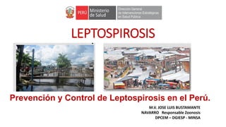 LEPTOSPIROSIS
M.V. JOSE LUIS BUSTAMANTE
NAVARRO Responsable Zoonosis
DPCEM – DGIESP - MINSA
Prevención y Control de Leptospirosis en el Perú.
 