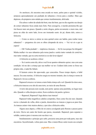 Ao anoitecer, ele encostou uma escada no muro, pulou para o quintal vizinho,
arrancou apressadamente um punhado de rabanetes e levou para a mulher. Mais que
depressa, ela preparou uma salada que comeu imediatamente, deliciada.
Ela achou o sabor da salada tão bom, mas tão bom, que no dia seguinte seu desejo
de comer rabanetes ficou ainda mais forte. Para sossegá-la, o marido prometeu-lhe que
iria buscar mais um pouco. Quando a noite chegou, pulou novamente o muro mas, mal
pisou no chão do outro lado, levou um tremendo susto: de pé, diante dele, estava a
feiticeira.
— Como se atreve a entrar no meu quintal como um ladrão, para roubar meus
rabanetes? — perguntou ela com os olhos chispando de raiva. — Vai ver só o que te
espera!
— Oh! Tenha piedade! — implorou o homem. — Só fiz isso porque fui obrigado!
Minha mulher viu seus rabanetes pela nossa janela e sentiu tanta vontade de comê-los,
mas tanta vontade, que na certa morrerá se eu não levar alguns!
A feiticeira se acalmou e disse:
— Se é assim como diz, deixo você levar quantos rabanetes quiser, mas com uma
condição: irá me dar a criança que sua mulher vai ter. Cuidarei dela como se fosse sua
própria mãe, e nada lhe faltará.
O homem estava tão apavorado, que concordou. Pouco tempo depois, o bebê
nasceu. Era uma menina. A feiticeira surgiu no mesmo instante, deu à criança o nome de
Rapunzel e levou-a embora.
Rapunzel cresceu e se tomou a mais linda criança sob o sol. Quando fez doze anos,
a feiticeira trancou-a no alto de uma torre, no meio de uma floresta.
A torre não possuía nem escada, nem porta: apenas uma janelinha, no lugar mais
alto. Quando a velha desejava entrar, ficava embaixo da janela e gritava:
— Rapunzel, Rapunzel! Joga abaixo tuas trancas!
Rapunzel tinha magníficos cabelos compridos, finos como fios de ouro. Quando
ouvia o chamado da velha, abria a janela, desenrolava as trancas e jogava-as para fora.
As trancas caíam vinte metros abaixo, e por elas a feiticeira subia.
Alguns anos depois, o filho do rei estava cavalgando pela floresta e passou perto
da torre. Ouviu um canto tão bonito que parou, encantado. Rapunzel, para espantar a
solidão, cantava para si mesma com sua doce voz.
Imediatamente o príncipe quis subir, procurou uma porta por toda parte, mas não
encontrou. Inconformado, voltou para casa. Mas o maravilhoso canto tocara seu coração
 