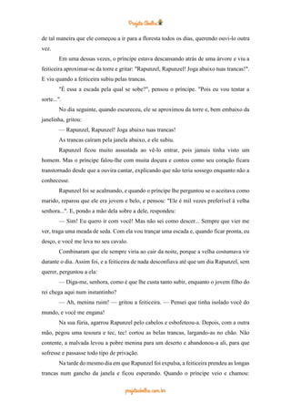 de tal maneira que ele começou a ir para a floresta todos os dias, querendo ouvi-lo outra
vez.
Em uma dessas vezes, o príncipe estava descansando atrás de uma árvore e viu a
feiticeira aproximar-se da torre e gritar: "Rapunzel, Rapunzel! Joga abaixo tuas trancas!".
E viu quando a feiticeira subiu pelas trancas.
"É essa a escada pela qual se sobe?", pensou o príncipe. "Pois eu vou tentar a
sorte...".
No dia seguinte, quando escureceu, ele se aproximou da torre e, bem embaixo da
janelinha, gritou:
— Rapunzel, Rapunzel! Joga abaixo tuas trancas!
As trancas caíram pela janela abaixo, e ele subiu.
Rapunzel ficou muito assustada ao vê-lo entrar, pois jamais tinha visto um
homem. Mas o príncipe falou-lhe com muita doçura e contou como seu coração ficara
transtornado desde que a ouvira cantar, explicando que não teria sossego enquanto não a
conhecesse.
Rapunzel foi se acalmando, e quando o príncipe lhe perguntou se o aceitava como
marido, reparou que ele era jovem e belo, e pensou: "Ele é mil vezes preferível à velha
senhora...". E, pondo a mão dela sobre a dele, respondeu:
— Sim! Eu quero ir com você! Mas não sei como descer... Sempre que vier me
ver, traga uma meada de seda. Com ela vou trançar uma escada e, quando ficar pronta, eu
desço, e você me leva no seu cavalo.
Combinaram que ele sempre viria ao cair da noite, porque a velha costumava vir
durante o dia. Assim foi, e a feiticeira de nada desconfiava até que um dia Rapunzel, sem
querer, perguntou a ela:
— Diga-me, senhora, como é que lhe custa tanto subir, enquanto o jovem filho do
rei chega aqui num instantinho?
— Ah, menina ruim! — gritou a feiticeira. — Pensei que tinha isolado você do
mundo, e você me engana!
Na sua fúria, agarrou Rapunzel pelo cabelos e esbofeteou-a. Depois, com a outra
mão, pegou uma tesoura e tec, tec! cortou as belas trancas, largando-as no chão. Não
contente, a malvada levou a pobre menina para um deserto e abandonou-a ali, para que
sofresse e passasse todo tipo de privação.
Na tarde do mesmo dia em que Rapunzel foi expulsa, a feiticeira prendeu as longas
trancas num gancho da janela e ficou esperando. Quando o príncipe veio e chamou:
 
