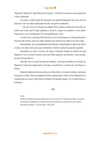 "Rapunzel! Rapunzel! Joga abaixo tuas trancas!", ela deixou as trancas caírem para fora
e ficou esperando.
Ao entrar, o pobre rapaz não encontrou sua querida Rapunzel, mas sim a terrível
feiticeira. Com um olhar chamejante de ódio, ela gritou zombeteira:
— Ah, ah! Você veio buscar sua amada? Pois a linda avezinha não está mais no
ninho, nem canta mais! O gato apanhou-a, levou-a, e agora vai arranhar os seus olhos!
Nunca mais você verá Rapunzel! Ela está perdida para você!
Ao ouvir isso, o príncipe ficou fora de si e, em seu desespero, se atirou pela janela.
O jovem não morreu, mas caiu sobre espinhos que furaram seus olhos e ele ficou cego.
Desesperado, ficou perambulando pela floresta, alimentando-se apenas de frutos
e raízes, sem fazer outra coisa que se lamentar e chorar a perda da esposa tão querida.
Passaram-se os anos. Um dia, por acaso, o príncipe chegou ao deserto no qual
Rapunzel vivia, na maior tristeza, com seus filhos gêmeos, um menino e uma menina,
que haviam nascido ali.
Ouvindo uma voz que lhe pareceu familiar, o príncipe caminhou na direção de
Rapunzel. Assim que chegou perto, ela logo o reconheceu e se atirou em seus braços, a
chorar.
Duas das lágrimas da moça caíram nos olhos dele e, no mesmo instante, o príncipe
recuperou a visão e ficou enxergando tão bem quanto antes. Então, levou Rapunzel e as
crianças para seu reino, onde foram recebidos com grande alegria. Ali viveram felizes e
contentes.
FIM
Fonte:
São Paulo (Estado) Secretaria da Educação. Ler e escrever: livro de textos do aluno / Secretaria
da Educação, Fundação para o Desenvolvimento da Educação; seleção dos textos, Claudia
Rosenberg Aratangy. 3. ed. São Paulo : FDE, 2010.
 