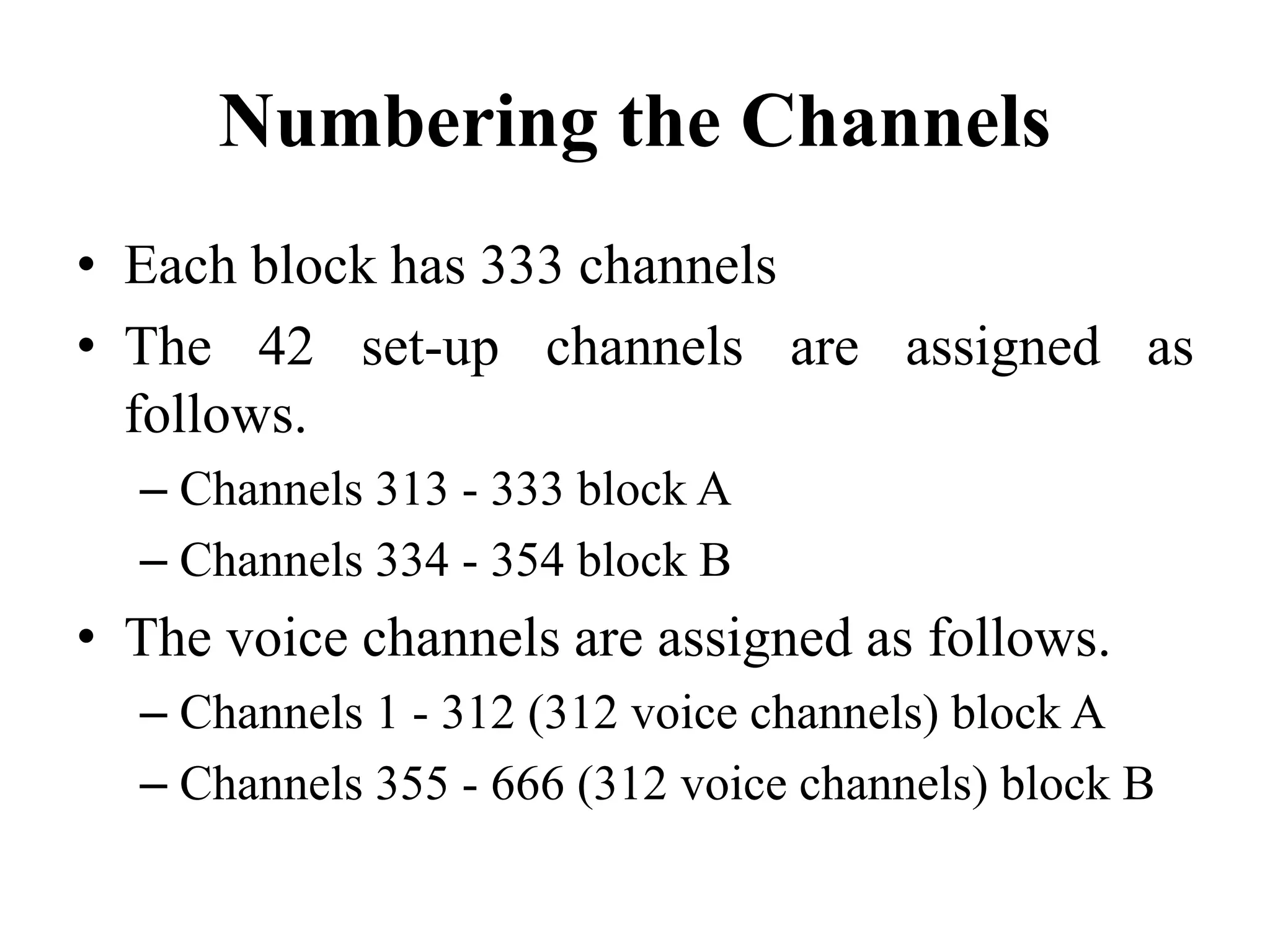 Numbering the Channels
• Each block has 333 channels
• The 42 set-up channels are assigned as
follows.
– Channels 313 - 333 block A
– Channels 334 - 354 block B
• The voice channels are assigned as follows.
– Channels 1 - 312 (312 voice channels) block A
– Channels 355 - 666 (312 voice channels) block B
 