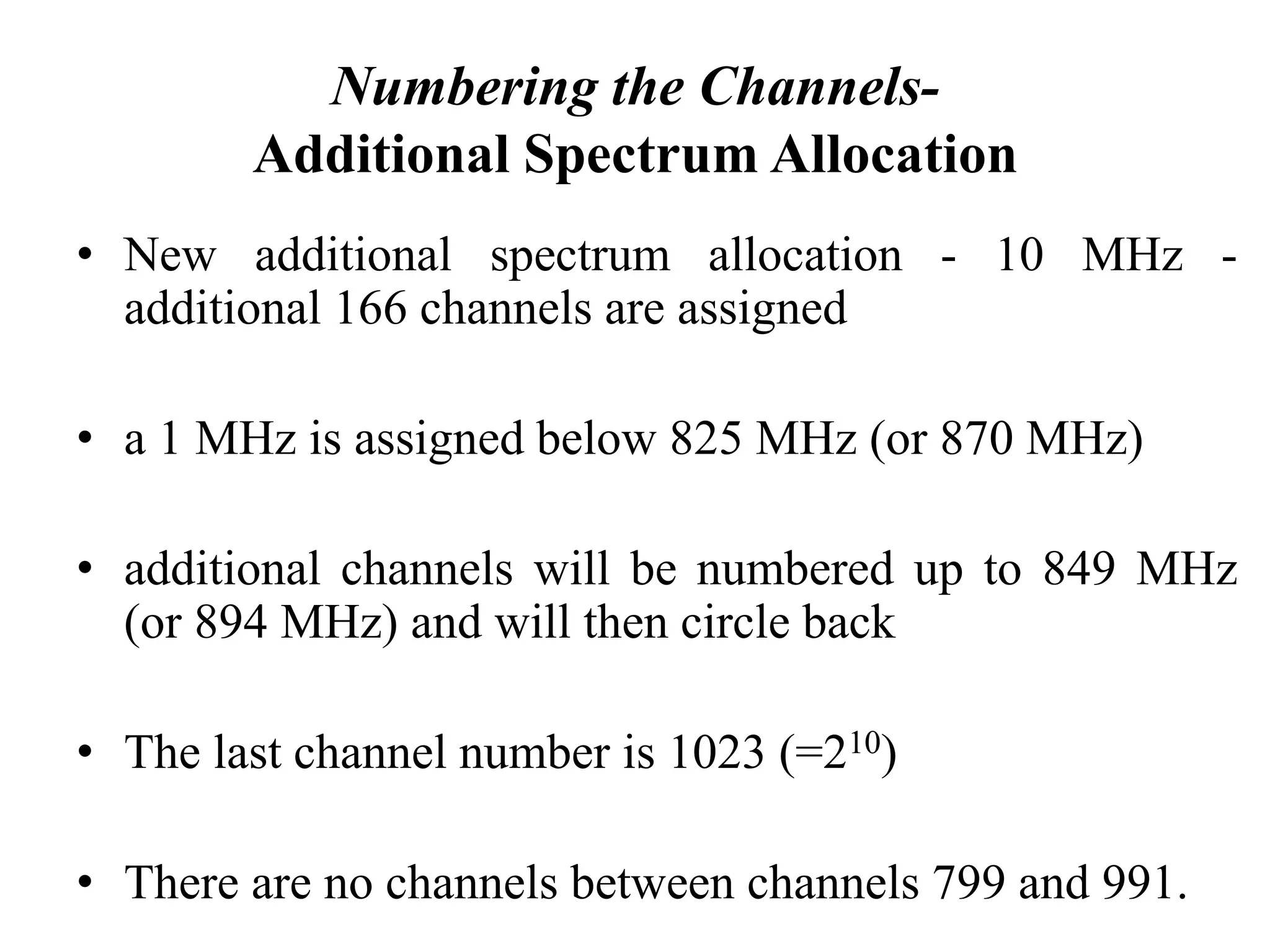Numbering the Channels-
Additional Spectrum Allocation
• New additional spectrum allocation - 10 MHz -
additional 166 channels are assigned
• a 1 MHz is assigned below 825 MHz (or 870 MHz)
• additional channels will be numbered up to 849 MHz
(or 894 MHz) and will then circle back
• The last channel number is 1023 (=210)
• There are no channels between channels 799 and 991.
 