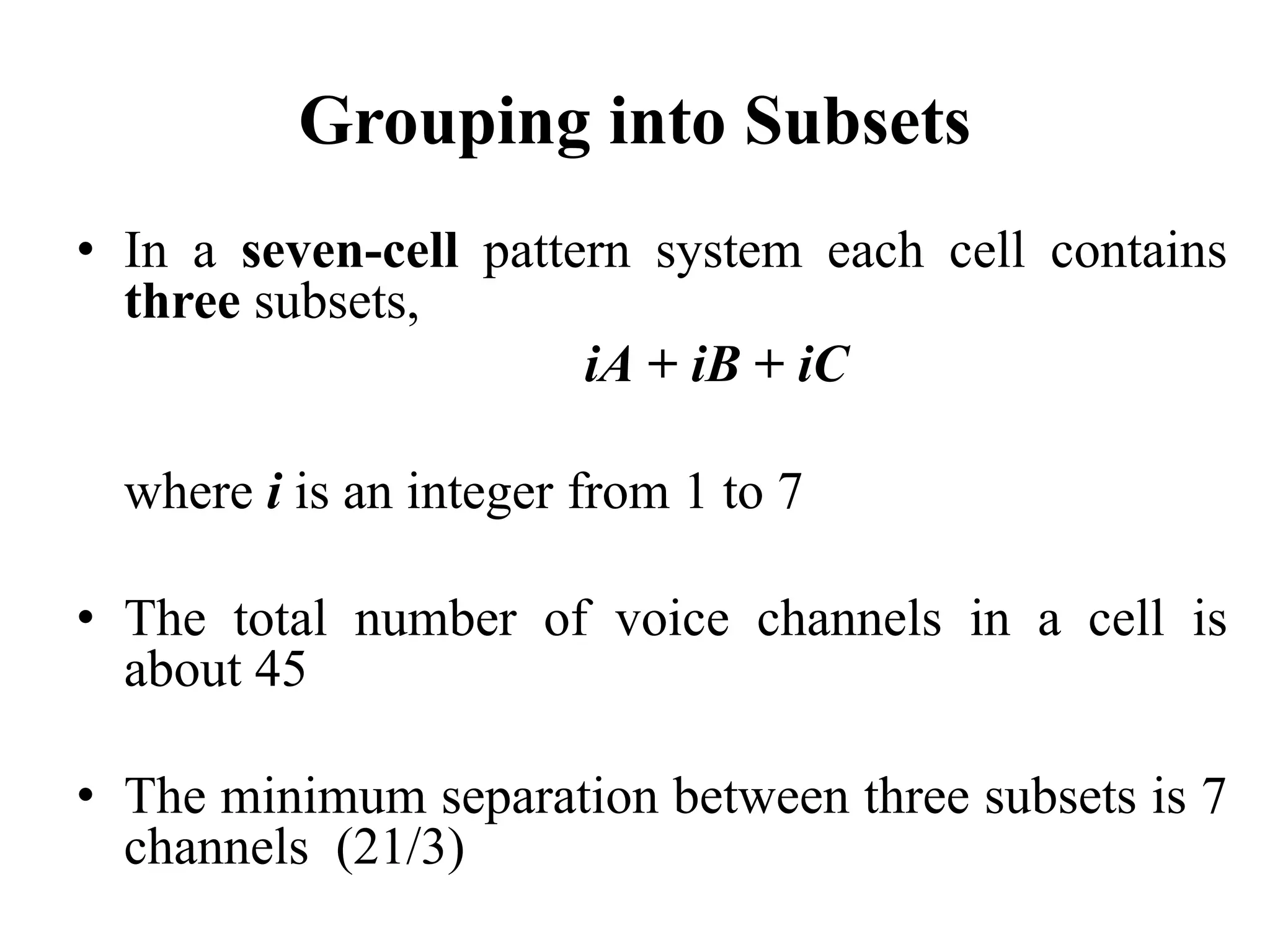 Grouping into Subsets
• In a seven-cell pattern system each cell contains
three subsets,
iA + iB + iC
where i is an integer from 1 to 7
• The total number of voice channels in a cell is
about 45
• The minimum separation between three subsets is 7
channels (21/3)
 