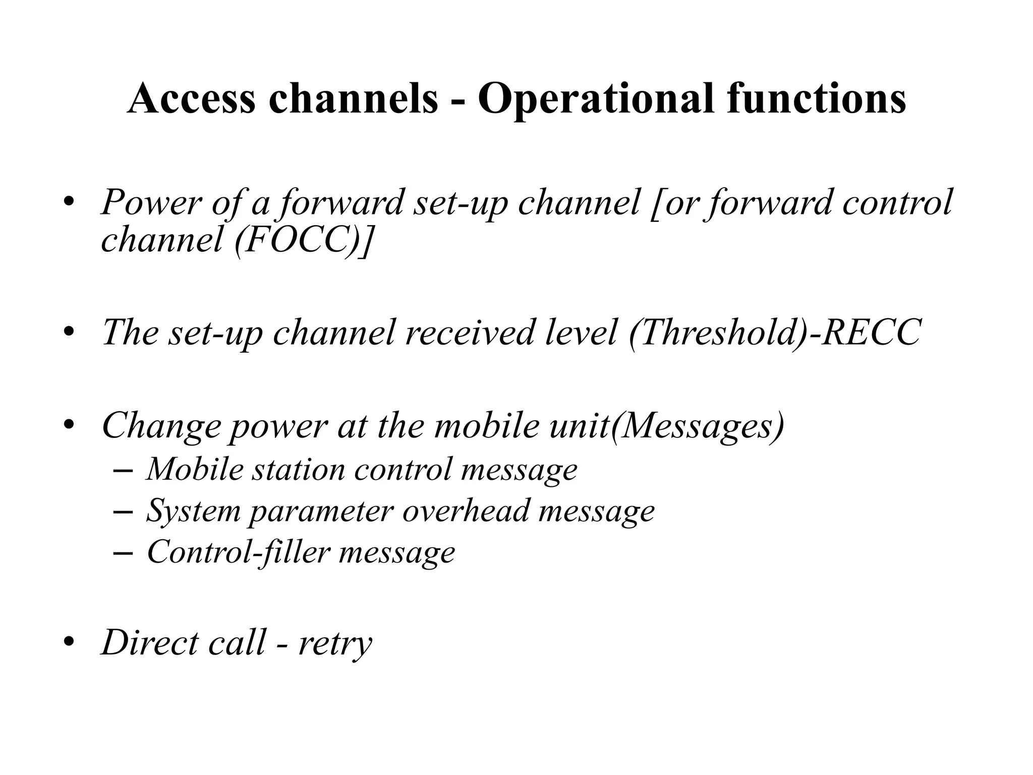 Access channels - Operational functions
• Power of a forward set-up channel [or forward control
channel (FOCC)]
• The set-up channel received level (Threshold)-RECC
• Change power at the mobile unit(Messages)
– Mobile station control message
– System parameter overhead message
– Control-filler message
• Direct call - retry
 