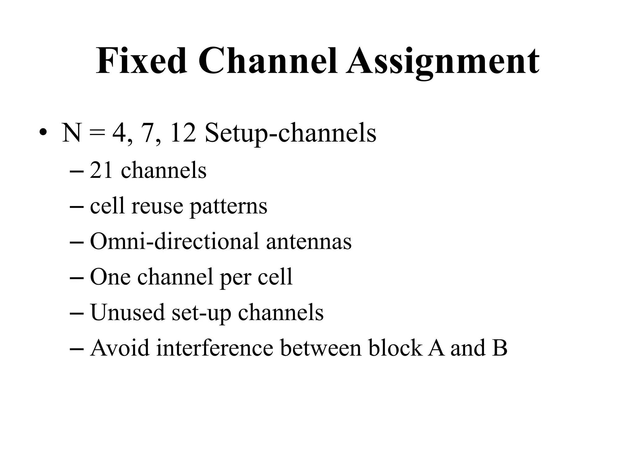 Fixed Channel Assignment
• N = 4, 7, 12 Setup-channels
– 21 channels
– cell reuse patterns
– Omni-directional antennas
– One channel per cell
– Unused set-up channels
– Avoid interference between block A and B
 