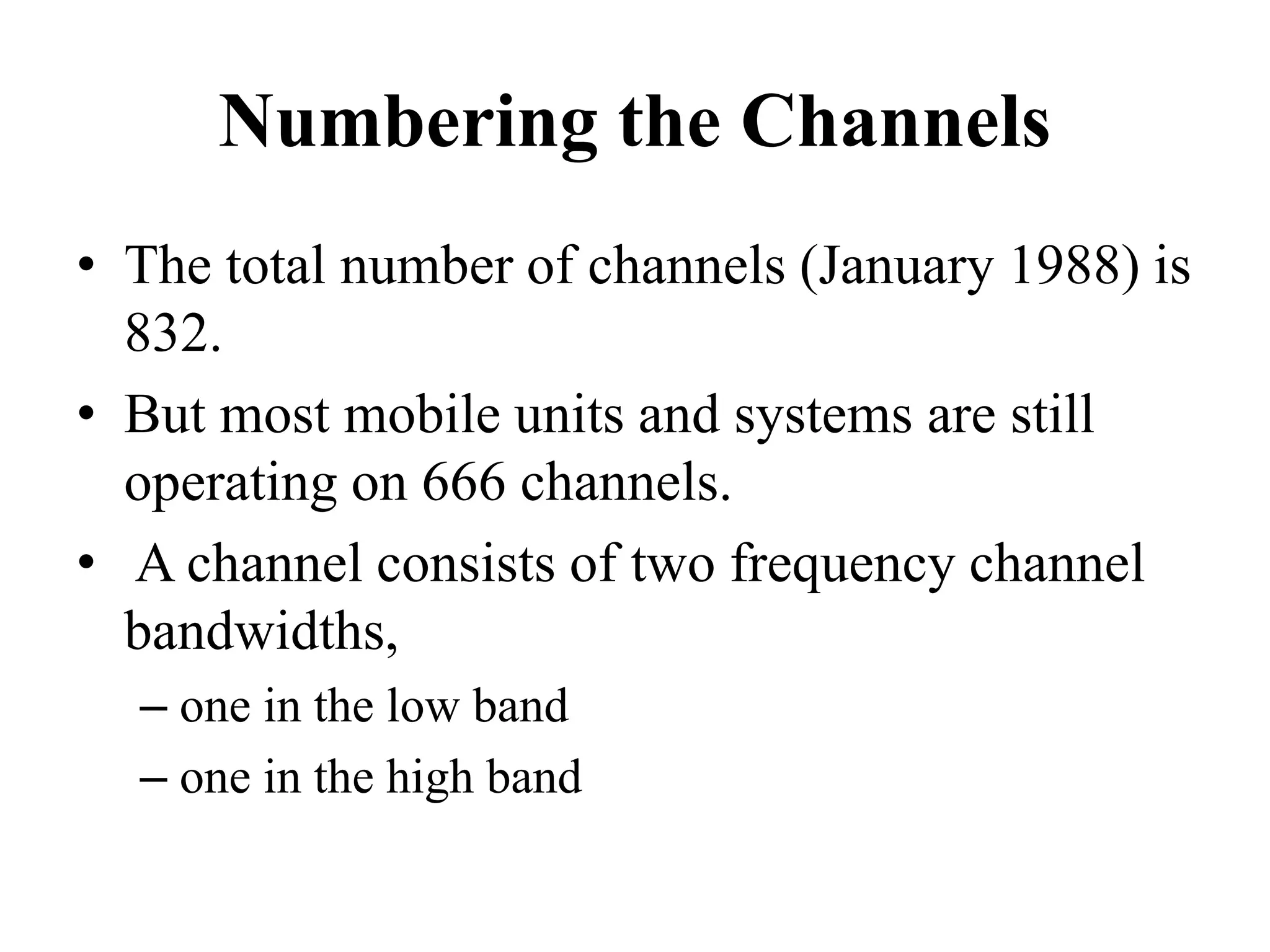 Numbering the Channels
• The total number of channels (January 1988) is
832.
• But most mobile units and systems are still
operating on 666 channels.
• A channel consists of two frequency channel
bandwidths,
– one in the low band
– one in the high band
 