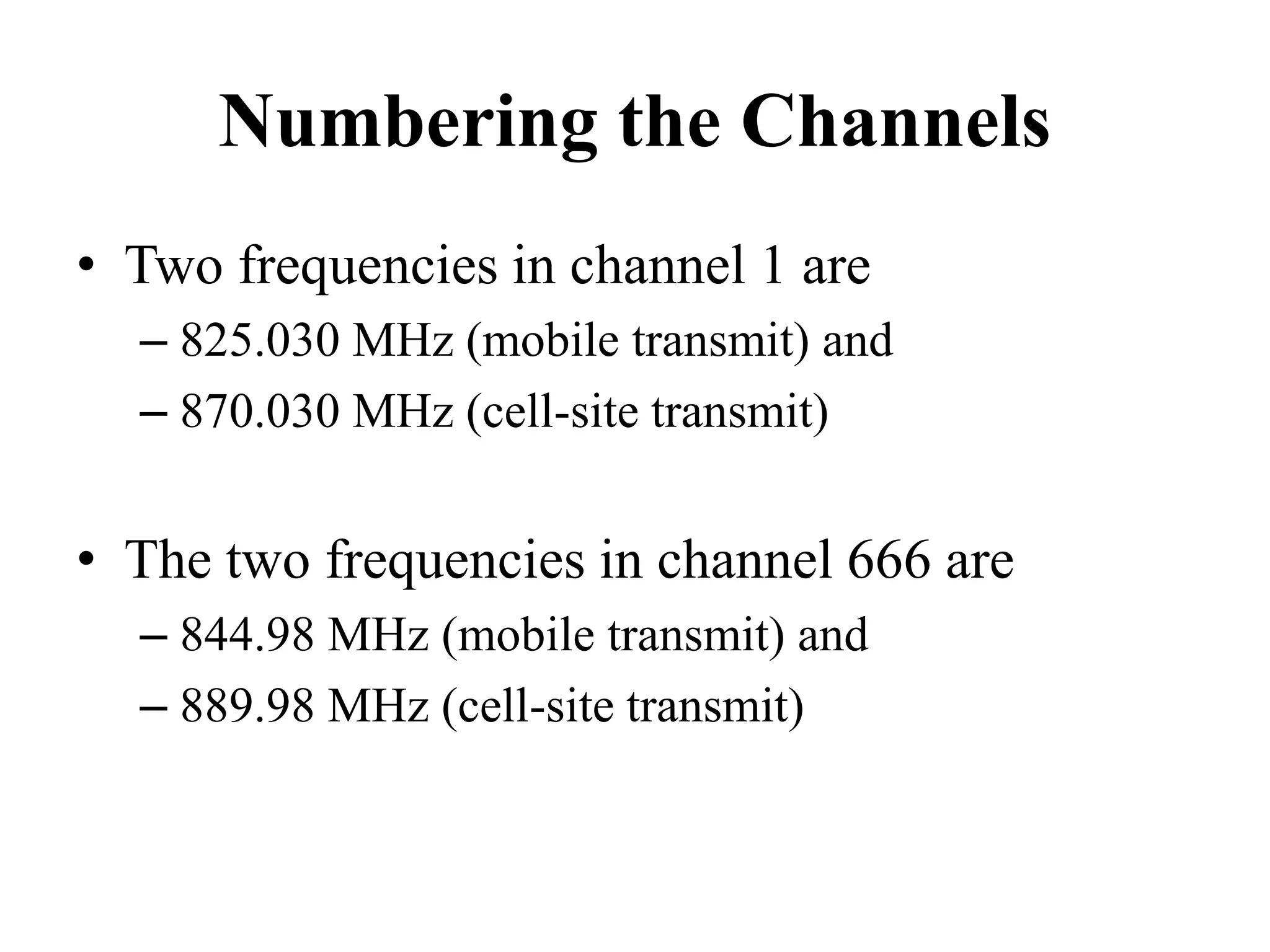 Numbering the Channels
• Two frequencies in channel 1 are
– 825.030 MHz (mobile transmit) and
– 870.030 MHz (cell-site transmit)
• The two frequencies in channel 666 are
– 844.98 MHz (mobile transmit) and
– 889.98 MHz (cell-site transmit)
 
