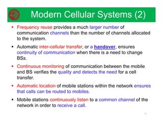  Frequency reuse provides a much larger number of
communication channels than the number of channels allocated
to the system.
 Automatic inter-cellular transfer, or a handover, ensures
continuity of communication when there is a need to change
BSs.
 Continuous monitoring of communication between the mobile
and BS verifies the quality and detects the need for a cell
transfer.
 Automatic location of mobile stations within the network ensures
that calls can be routed to mobiles.
 Mobile stations continuously listen to a common channel of the
network in order to receive a call.
11
Modern Cellular Systems (2)
 
