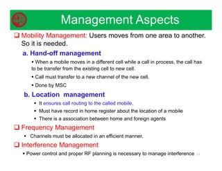  Mobility Management: Users moves from one area to another.
So it is needed.
a. Hand-off management
 When a mobile moves in a different cell while a call in process, the call has
to be transfer from the existing cell to new cell.
 Call must transfer to a new channel of the new cell.
 Done by MSC
b. Location management
 It ensures call routing to the called mobile.
 Must have record in home register about the location of a mobile
 There is a association between home and foreign agents
 Frequency Management
 Channels must be allocated in an efficient manner.
 Interference Management
 Power control and proper RF planning is necessary to manage interference 13
Management Aspects
 