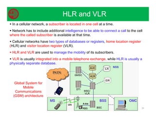 20
HLR and VLR
 In a cellular network, a subscriber is located in one cell at a time.
 Network has to include additional intelligence to be able to connect a call to the cell
where the called subscriber is available at that time.
 Cellular networks have two types of databases or registers, home location register
(HLR) and visitor location register (VLR).
 HLR and VLR are used to manage the mobility of its subscribers.
 VLR is usually integrated into a mobile telephone exchange, while HLR is usually a
physically separate database.
Global System for
Mobile
Communications
(GSM) architecture
 