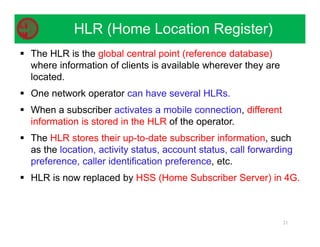  The HLR is the global central point (reference database)
where information of clients is available wherever they are
located.
 One network operator can have several HLRs.
 When a subscriber activates a mobile connection, different
information is stored in the HLR of the operator.
 The HLR stores their up-to-date subscriber information, such
as the location, activity status, account status, call forwarding
preference, caller identification preference, etc.
 HLR is now replaced by HSS (Home Subscriber Server) in 4G.
21
HLR (Home Location Register)
 