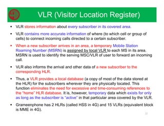  VLR stores information about every subscriber in its covered area.
 VLR contains more accurate information of where (to which cell or group of
cells) to connect incoming calls directed to a certain subscriber.
 When a new subscriber arrives in an area, a temporary Mobile Station
Roaming Number (MSRN) is assigned by local VLR to each MS in its area.
MSRN is used to identify the serving MSC/VLR of user to forward an incoming
call.
 VLR also informs the arrival and other data of a new subscriber to the
corresponding HLR.
 Thus, a VLR provides a local database (a copy of most of the data stored at
the HLR) for the subscribers wherever they are physically located. This
function eliminates the need for excessive and time-consuming references to
the “home” HLR database. It is, however, temporary data which exists for only
as long as the subscriber is “active” in that particular area covered by the VLR.
 Grameenphone has 2 HLRs (called HSS in 4G) and 15 VLRs (equivalent block
is MME in 4G).
22
VLR (Visitor Location Register)
 
