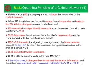 23
Basic Operating Principle of a Cellular Network (1)
 Mobile station (MS ) is preprogrammed to know the frequencies of the
control channels.
 When MS is switched on, the mobile scans these frequencies and selects
the BS with the strongest common control channel.
 MS transmits its unique identification code over the control channel in order
to inform the VLR.
 VLR determines the address of the subscriber’s home country and the
home network with the identification of the MS.
 MSC/VLR transmits the signaling message toward the home network,
specially to the HLR to inform the location of this specific subscriber in the
area of a certain VLR.
 HLR stores the location information.
 HLR is able to route the calls to the right MSC/VLR.
 If the MS moves, it changes the channel and the location information, and
the network updates its location information stored in the VLR and HLR.
 