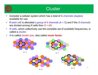 • Consider a cellular system which has a total of S channels (duplex)
available for use.
• If each cell is allocated a group of k channels (k  S) and if the S channels
are divided among N cells then S = kN.
• N cells, which collectively use the complete set of available frequencies, is
called a cluster.
• N is called cluster size, also called reuse factor.
28
Cluster
 