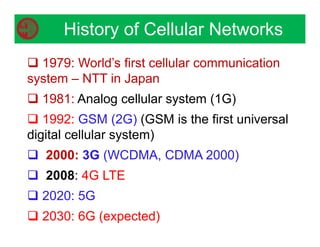 History of Cellular Networks
 1979: World’s first cellular communication
system – NTT in Japan
 1981: Analog cellular system (1G)
 1992: GSM (2G) (GSM is the first universal
digital cellular system)
 2000: 3G (WCDMA, CDMA 2000)
 2008: 4G LTE
 2020: 5G
 2030: 6G (expected)
 