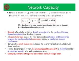  Capacity of a cellular system is directly proportional to the number of times a
cluster is replicated in a fixed service area.
 A larger cluster size causes the ratio between the cell radius and the distance
between the co-channel cells to decrease, leading to weaker co-channel
interference.
 Conversely, a small cluster size indicates the co-channel cells are located much
closer together.
 From a designer point of view, the smallest possible value of N is desirable in order
to maximize capacity over a given coverage area
 Example problems of capacity calculation from Zhuang’s book
31
M = Number of times a cluster is replicated (i.e., no. of cluster)
k = Number of channels per cell
Network Capacity
 