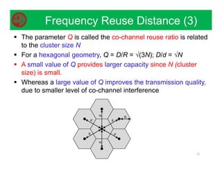  The parameter Q is called the co-channel reuse ratio is related
to the cluster size N
 For a hexagonal geometry, Q = D/R = √(3N); D/d = √N
 A small value of Q provides larger capacity since N (cluster
size) is small.
 Whereas a large value of Q improves the transmission quality,
due to smaller level of co-channel interference
35
Frequency Reuse Distance (3)
 