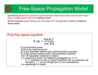 Free-Space Propagation Model
 Used to predict the received signal strength when transmitter and receiver have
clear, unobstructed LOS path between them
 The received power decays as a function of T-R separation distance raised to
some power
Friis free space equation:
Pt is transmited power
Pr(d) is the received power
Gt is the trasmitter antenna gain (dimensionless quantity)
Gr is the receiver antenna gain (dimensionless quantity)
d is T-R separation distance in meters
L is system loss factor not related to propagation (L = 1)
L = 1 indicates no loss in system hardware (for our purposes we
will take L = 1, so we will igonore it in our calculations)
λ is wavelength in meters
 