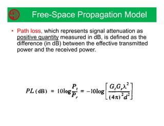 Free-Space Propagation Model
• Path loss, which represents signal attenuation as
positive quantity measured in dB, is defined as the
difference (in dB) between the effective transmitted
power and the received power.
 