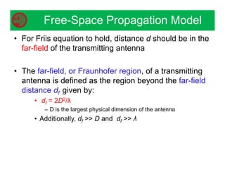 • For Friis equation to hold, distance d should be in the
far-field of the transmitting antenna
• The far-field, or Fraunhofer region, of a transmitting
antenna is defined as the region beyond the far-field
distance df given by:
• df = 2D2/λ
– D is the largest physical dimension of the antenna
• Additionally, df  D and df  λ
Free-Space Propagation Model
 
