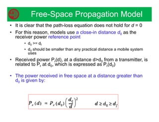 • It is clear that the path-loss equation does not hold for d = 0
• For this reason, models use a close-in distance d0 as the
receiver power reference point
• d0 = df
• d0 should be smaller than any practical distance a mobile system
uses
• Received power Pr(d), at a distance dd0 from a transmitter, is
related to Pr at d0, which is expressed as Pr(d0)
• The power received in free space at a distance greater than
d0 is given by:
Free-Space Propagation Model
 