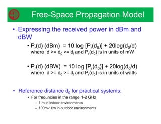 • Expressing the received power in dBm and
dBW
• Pr(d) (dBm) = 10 log [Pr(d0)] + 20log(d0/d)
where d = d0 = df and Pr(d0) is in units of mW
• Pr(d) (dBW) = 10 log [Pr(d0)] + 20log(d0/d)
where d = d0 = df and Pr(d0) is in units of watts
Free-Space Propagation Model
• Reference distance d0 for practical systems:
• For frequncies in the range 1-2 GHz
– 1 m in indoor environments
– 100m-1km in outdoor environments
 