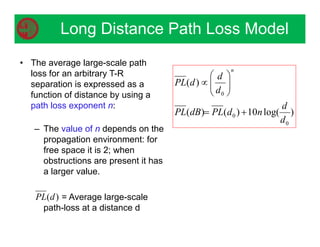• The average large-scale path
loss for an arbitrary T-R
separation is expressed as a
function of distance by using a
path loss exponent n:
– The value of n depends on the
propagation environment: for
free space it is 2; when
obstructions are present it has
a larger value.
= Average large-scale
path-loss at a distance d
)
log(
10
)
(
)
(
)
(
0
0
0
d
d
n
d
PL
dB
PL
d
d
d
PL
n











Long Distance Path Loss Model
)
(d
PL
 