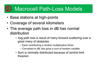 Macrocell Path-Loss Models
• Base stations at high-points
• Coverage of several kilometers
• The average path loss in dB has normal
distribution
• Avg path loss is result of many forward scattering over a
great many of obstacles
– Each contributing a random multiplicative factor
– Converted to dB, this gives a sum of random variable
• Sum is normally distributed because of central limit
theorem
 